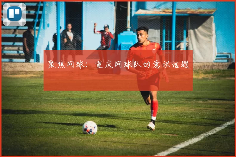 聚焦网球：重庆网球队的意识话题