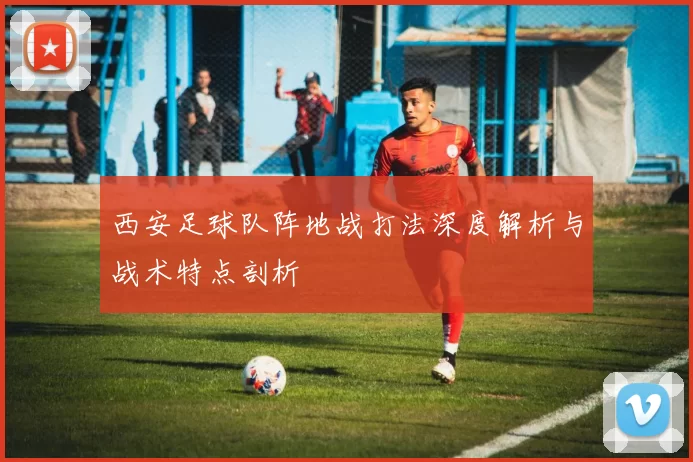 西安足球队阵地战打法深度解析与战术特点剖析