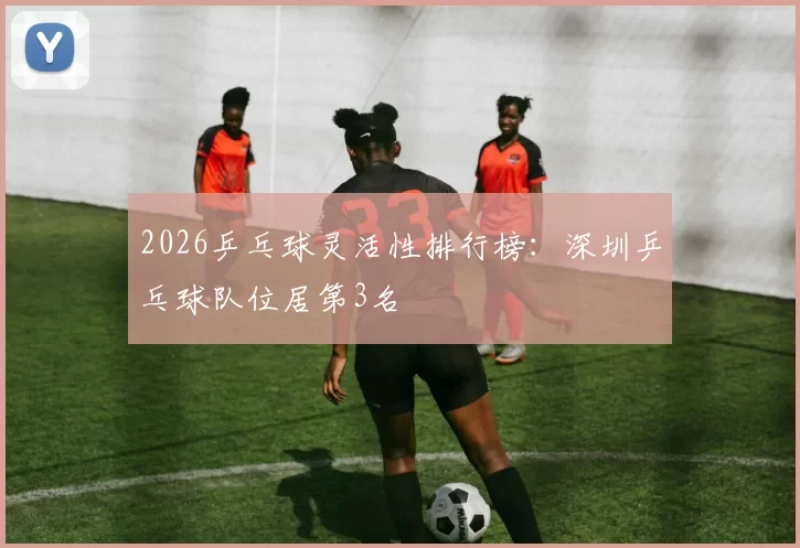 2026乒乓球灵活性排行榜：深圳乒乓球队位居第3名