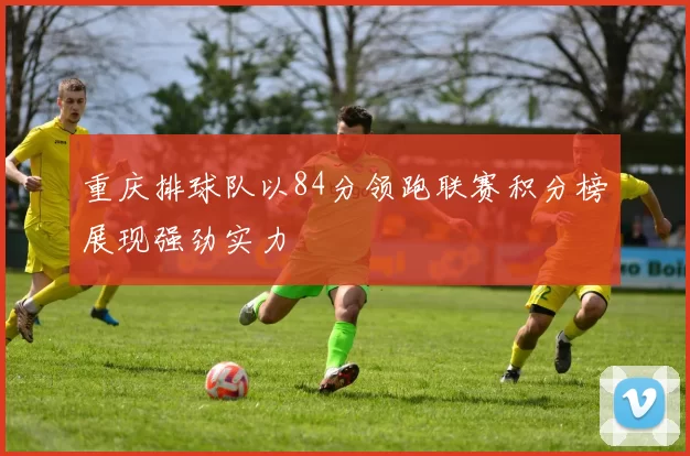 重庆排球队以84分领跑联赛积分榜展现强劲实力