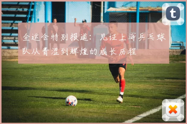 全运会特别报道：见证上海乒乓球队从青涩到辉煌的成长历程