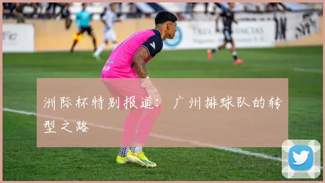 洲际杯特别报道：广州排球队的转型之路