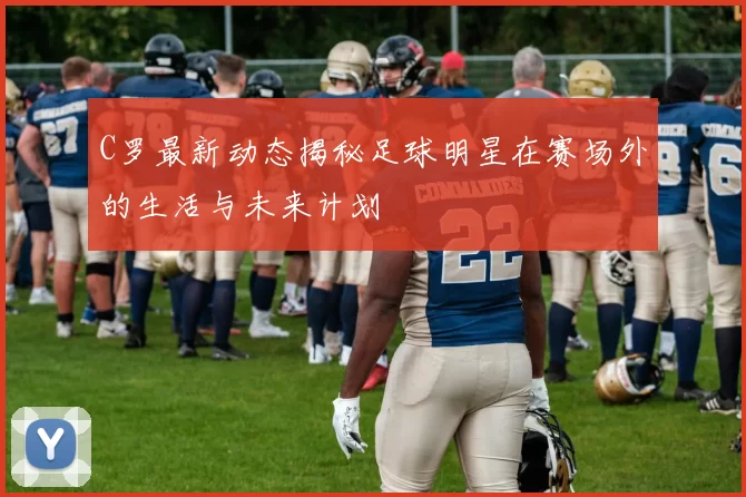 C罗最新动态揭秘足球明星在赛场外的生活与未来计划