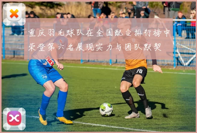 重庆羽毛球队在全国配合排行榜中荣登第六名展现实力与团队默契