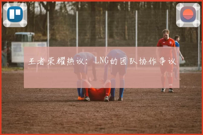 王者荣耀热议：LNG的团队协作争议