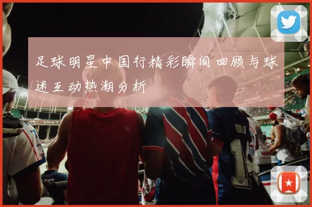 足球明星中国行精彩瞬间回顾与球迷互动热潮分析