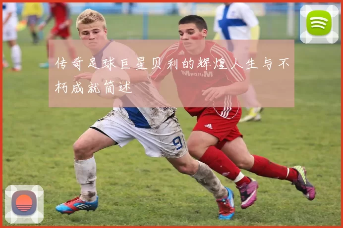 传奇足球巨星贝利的辉煌人生与不朽成就简述