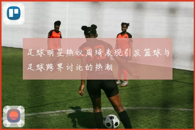 足球明星热议周琦表现引发篮球与足球跨界讨论的热潮